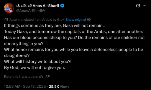 If things continue as they are, Gaza will not remain..
Today Gaza, and tomorrow the capitals of the Arabs, one after another.
Has our blood become cheap to you? Do the remains of our children not stir anything in you?
What honor remains for you while you leave a defenseless people to be slaughtered?
What will history write about you?!
By God, we will not forgive you.